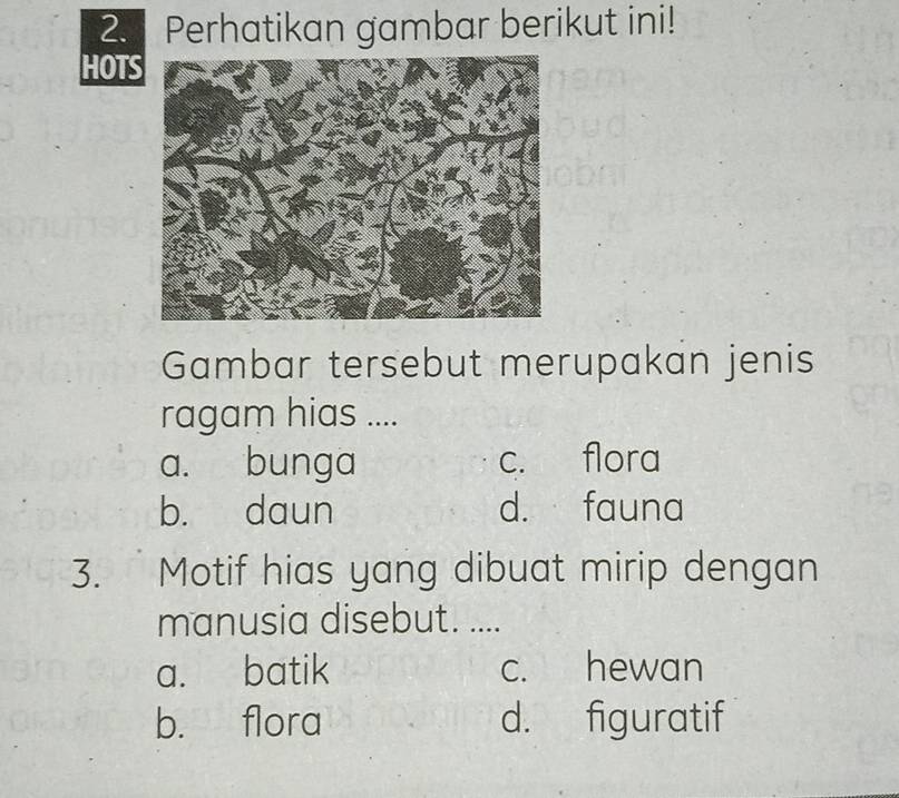 Perhatikan gambar berikut ini!
HOT
Gambar tersebut merupakan jenis
ragam hias ....
a. bunga c. flora
b. daun d. fauna
3. Motif hias yang dibuat mirip dengan
manusia disebut. ....
a. batik c. hewan
b. flora d. figuratif