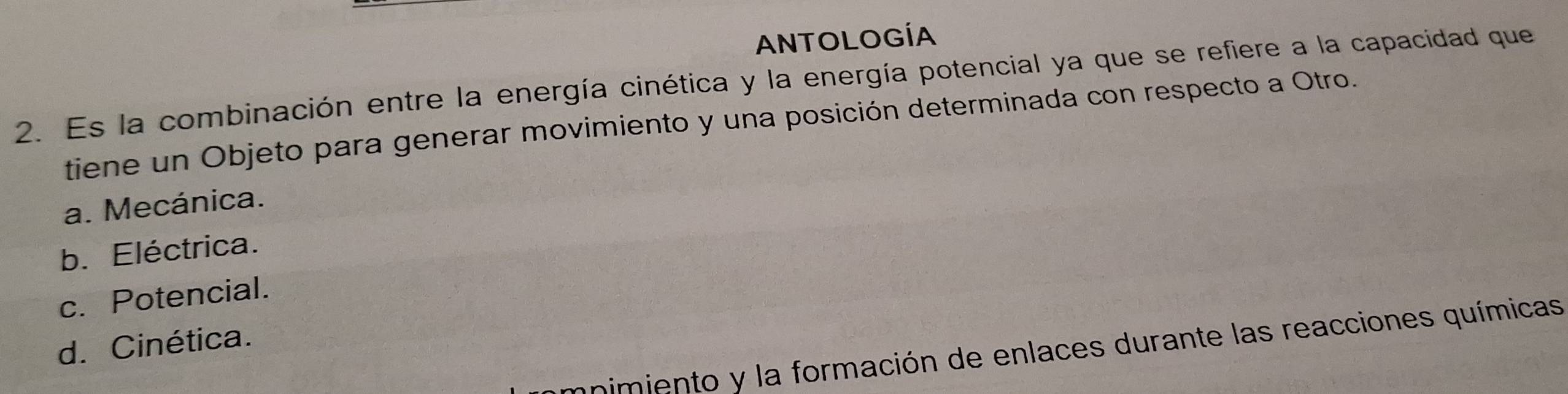 ANTOLOGÍA
2. Es la combinación entre la energía cinética y la energía potencial ya que se refiere a la capacidad que
tiene un Objeto para generar movimiento y una posición determinada con respecto a Otro.
a. Mecánica.
b. Eléctrica.
c. Potencial.
d. Cinética.
mnimiento y la formación de enlaces durante las reacciones químicas