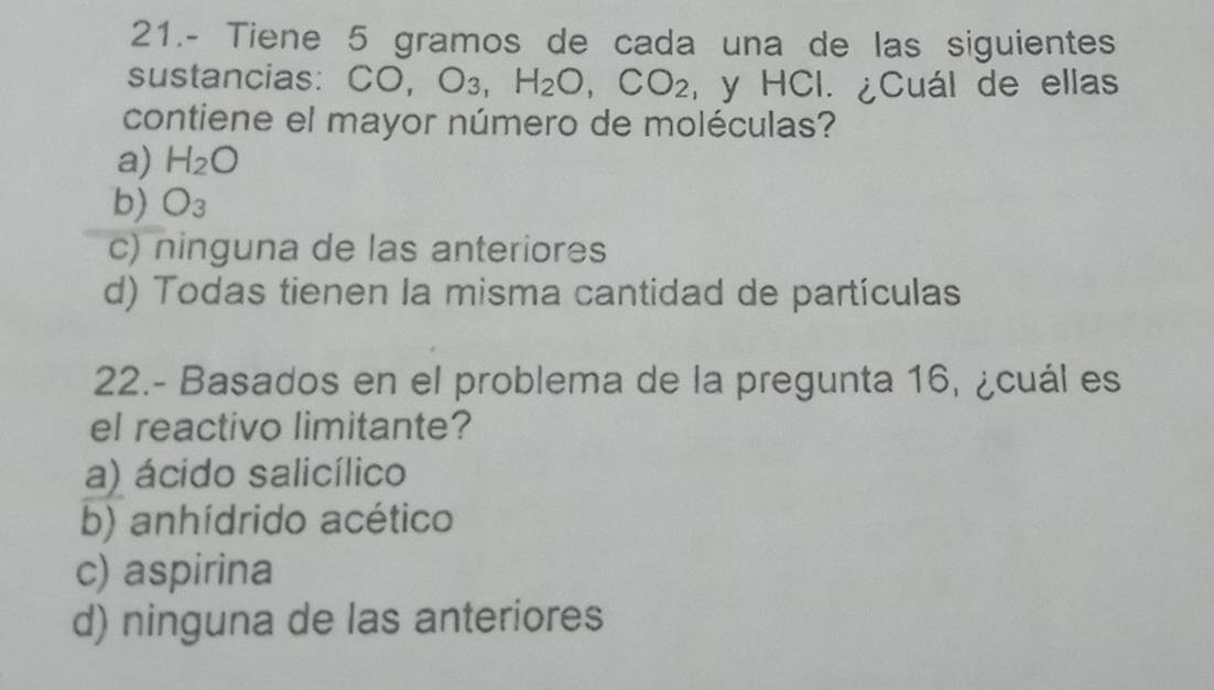 21.- Tiene 5 gramos de cada una de las siguientes
sustancias: ( CO,O_3, H_2O,CO_2 , y HCl. ¿Cuál de ellas
contiene el mayor número de moléculas?
a) H_2O
b) O_3
c) ninguna de las anteriores
d) Todas tienen la misma cantidad de partículas
22.- Basados en el problema de la pregunta 16, ¿cuál es
el reactivo limitante?
a) ácido salicílico
b) anhídrido acético
c) aspirina
d) ninguna de las anteriores