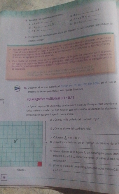 Resuelvan las siguientes operaciones d> 0.3+ ___ m3
el 0.7* 0.01=
0.5* 0.1= _ =0.08 26+0.01=
b) OB=
9. Comparen sus resultados con ayuda del maestro. Si no coinciden, identrifiquen i
c 0.9/ 0.1=
errores y corjan.
Para múlunlicar un númem por 10, se conserva el mismo múmero y se agrega un cero o se
corre el punto decimal un lugar a la derecha. Por 100, se aumentan dos ceros o se recorr
er ponto dos lugares hacia la derecha, y así edcesivamente, Cruando no se tienen cifras su
Para dividir un número entre 10, al mismo número se le quita un cero o se corre el punto
fim entes so agn can ceros a in derecta .
un lugar a la isquierda. Entre 100, se quetan dos ceros o se corre el punto dos lugares a la
requierda, y así suce-ivamente. Cuendo no se denen citras suncientes, se agrégan Ceros a
la izquierda.
M  asínticas por à 1 dène el mismo efect que dividir entre-10
Divide mbre 0 1 tigne el mismo electo que maiphter por, 10.
I 10. Observen el recurso audiovisual División por 10, por 100, por 1000, en el cual se
presenta la técnica para realizar este tipo de divisiones.
sián ¿Qué significa multiplicar 0.3* 0.4 ?
3
1. La figura 1 representa una unidad cuadrada (u²). Esto significa que cada uno de sus
lados mide una unidad (u). Con base en esta información, respondan las siguientes
preguntas en equipo y hagan lo que se indica.
¿Cuánto mide un lado del cuadrado rojo?
_
) ¿Cuál es el área del cuadrado rojo?
_
Calareen  1/10 =0.1 de u^2
¿Cuantos centésimos de u^2 forman un décimo de u^2
_
) Tracen, dentro de la figura 1, un rectángulo cuyos lado
midan 0.3 u γ 0.4 u, respectivamente. ¿Cuál es el área de
rectángulo?_
¿Cual es el área de un rectángulo cuyos lados miden 0.8
y 0.5 u?
_
18