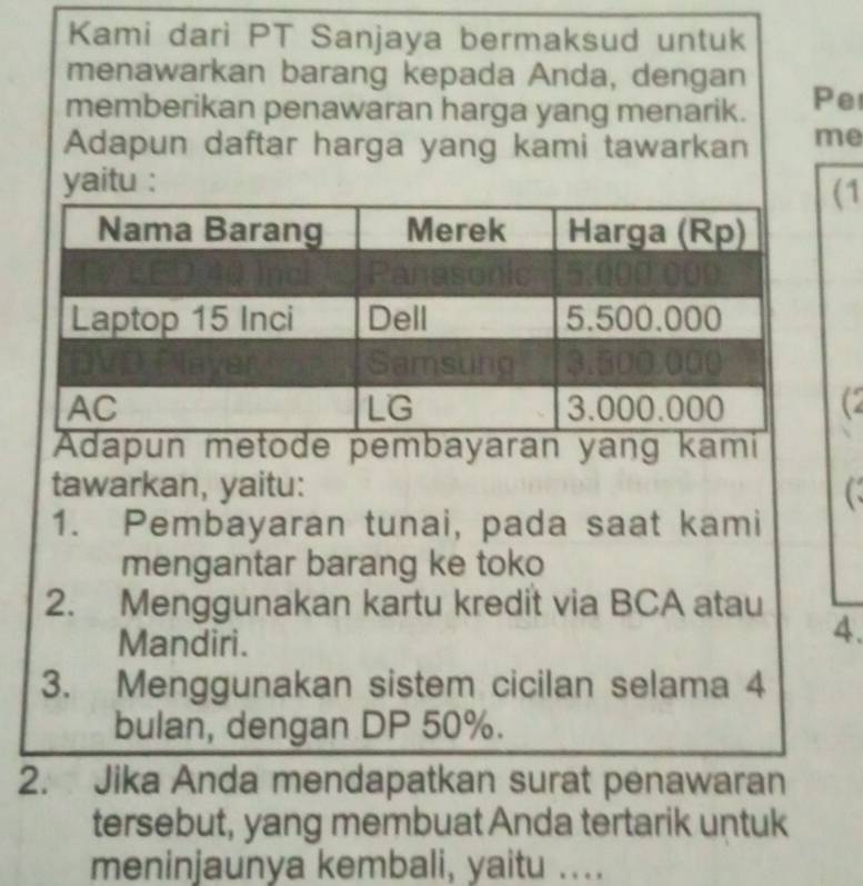 Kami dari PT Sanjaya bermaksud untuk 
menawarkan barang kepada Anda, dengan 
memberikan penawaran harga yang menarik. Pe 
Adapun daftar harga yang kami tawarkan me 
yaitu : 
1 
C 
dapun metode pembayaran yang kami 
tawarkan, yaitu: C 
1. Pembayaran tunai, pada saat kami 
mengantar barang ke toko 
2. Menggunakan kartu kredit via BCA atau 
Mandiri. 
4. 
3. Menggunakan sistem cicilan selama 4
bulan, dengan DP 50%. 
2. Jika Anda mendapatkan surat penawaran 
tersebut, yang membuat Anda tertarik untuk 
meninjaunya kembali, yaitu ....