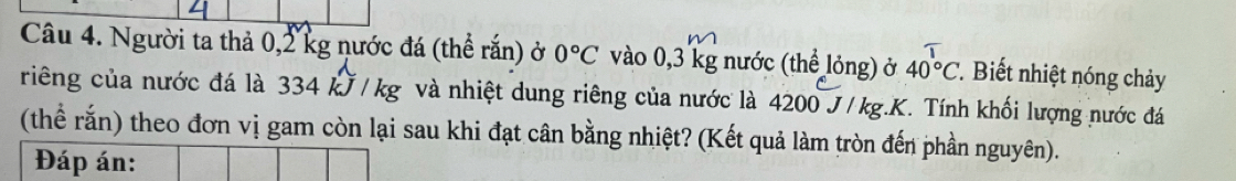 Người ta thả 0,2 kg nước đá (thể rắn) ở 0°C vào 0,3 kg nước (thể lỏng) ở 40°C. Biết nhiệt nóng chảy 
riêng của nước đá là 334 kJ / kg và nhiệt dung riêng của nước là 4200 J/kg.K. Tính khối lượng nước đá 
(thể rắn) theo đơn vị gam còn lại sau khi đạt cân bằng nhiệt? (Kết quả làm tròn đến phần nguyên). 
Đáp án: