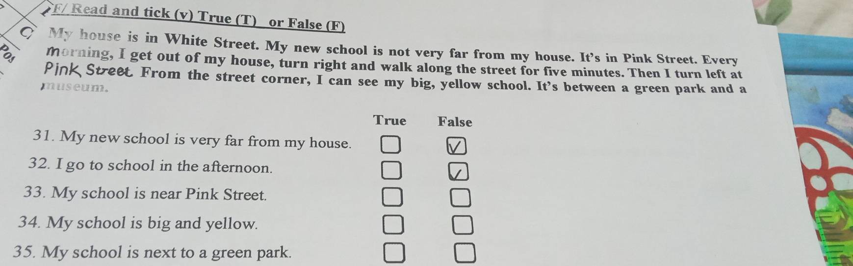 F/ Read and tick (v) True (T) or False (F)
C My house is in White Street. My new school is not very far from my house. It's in Pink Street. Every
morning, I get out of my house, turn right and walk along the street for five minutes. Then I turn left at
Pink Stree. From the street corner, I can see my big, yellow school. It's between a green park and a
museum.
True False
31. My new school is very far from my house.
32. I go to school in the afternoon.
33. My school is near Pink Street.
34. My school is big and yellow.
35. My school is next to a green park.
