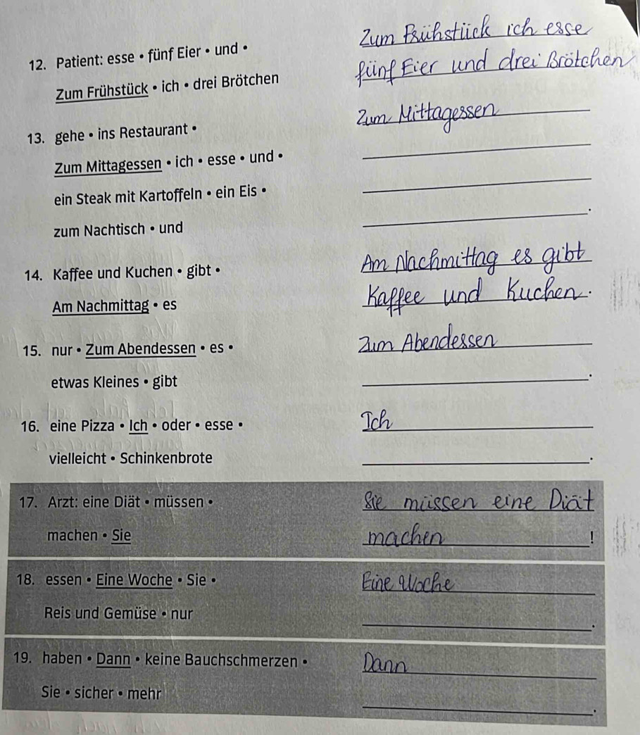 Patient: esse • fünf Eier • und • 
Zum Frühstück • ich • drei Brötchen 
_ 
_ 
13. gehe• ins Restaurant • 
_ 
Zum Mittagessen • ich • esse • und • 
_ 
ein Steak mit Kartoffeln • ein Eis • 
_. 
zum Nachtisch • und 
14. Kaffee und Kuchen • gibt • 
_ 
Am Nachmittag • es 
_ 
15. nur • Zum Abendessen • es • 
_ 
etwas Kleines • gibt 
_. 
16. eine Pizza • Ich • oder • esse •_ 
vielleicht • Schinkenbrote 
_ 
17. Arzt: eine Diät • müssen• 
_ 
_ 
machen • Sie 
_ 
18. essen • Eine Woche • Sie • 
Reis und Gemüse • nur 
_. 
_ 
19. haben • Dann • keine Bauchschmerzen • 
_ 
Sie • sicher • mehr 
.