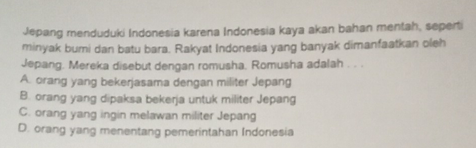 Jepang menduduki Indonesia karena Indonesia kaya akan bahan mentah, seperti
minyak bumi dan batu bara. Rakyat Indonesia yang banyak dimanfaatkan oleh
Jepang. Mereka disebut dengan romusha. Romusha adalah . . .
A. orang yang bekerjasama dengan militer Jepang
B. orang yang dipaksa bekerja untuk militer Jepang
C. orang yang ingin melawan militer Jepang
D. orang yang menentang pemerintahan Indonesia