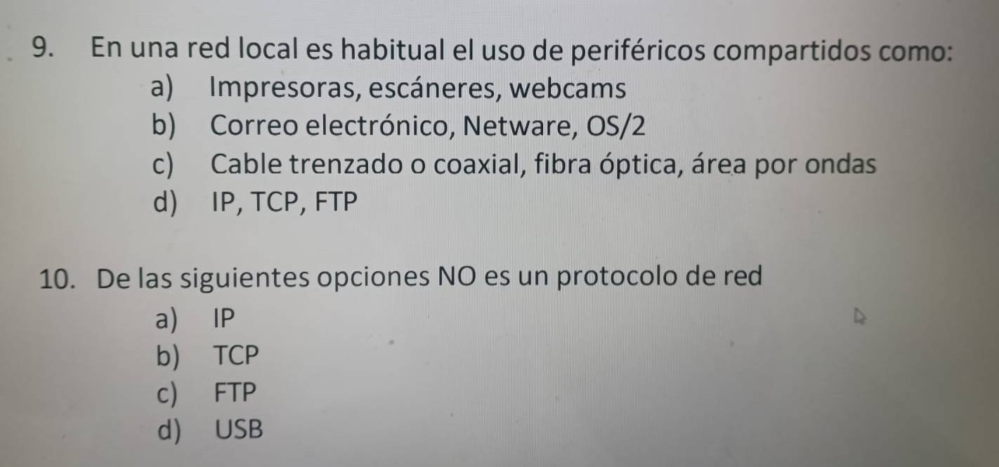 En una red local es habitual el uso de periféricos compartidos como:
a) Impresoras, escáneres, webcams
b) Correo electrónico, Netware, OS/2
c) Cable trenzado o coaxial, fibra óptica, área por ondas
d) IP, TCP, FTP
10. De las siguientes opciones NO es un protocolo de red
a) IP
b) TCP
c) FTP
d USB