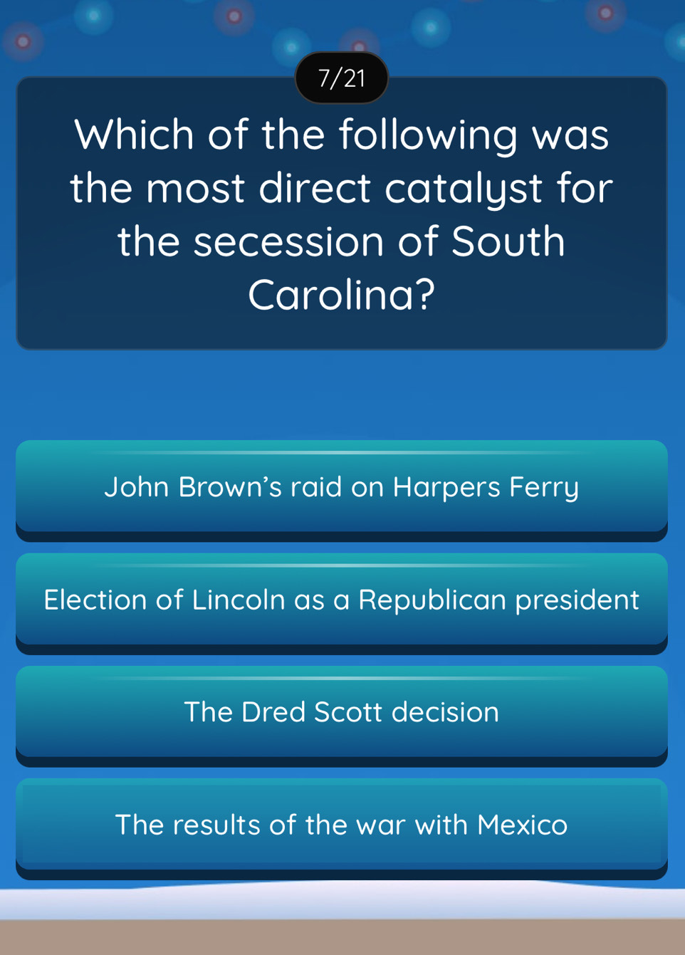 7/21
Which of the following was
the most direct catalyst for
the secession of South
Carolina?
John Brown's raid on Harpers Ferry
Election of Lincoln as a Republican president
The Dred Scott decision
The results of the war with Mexico