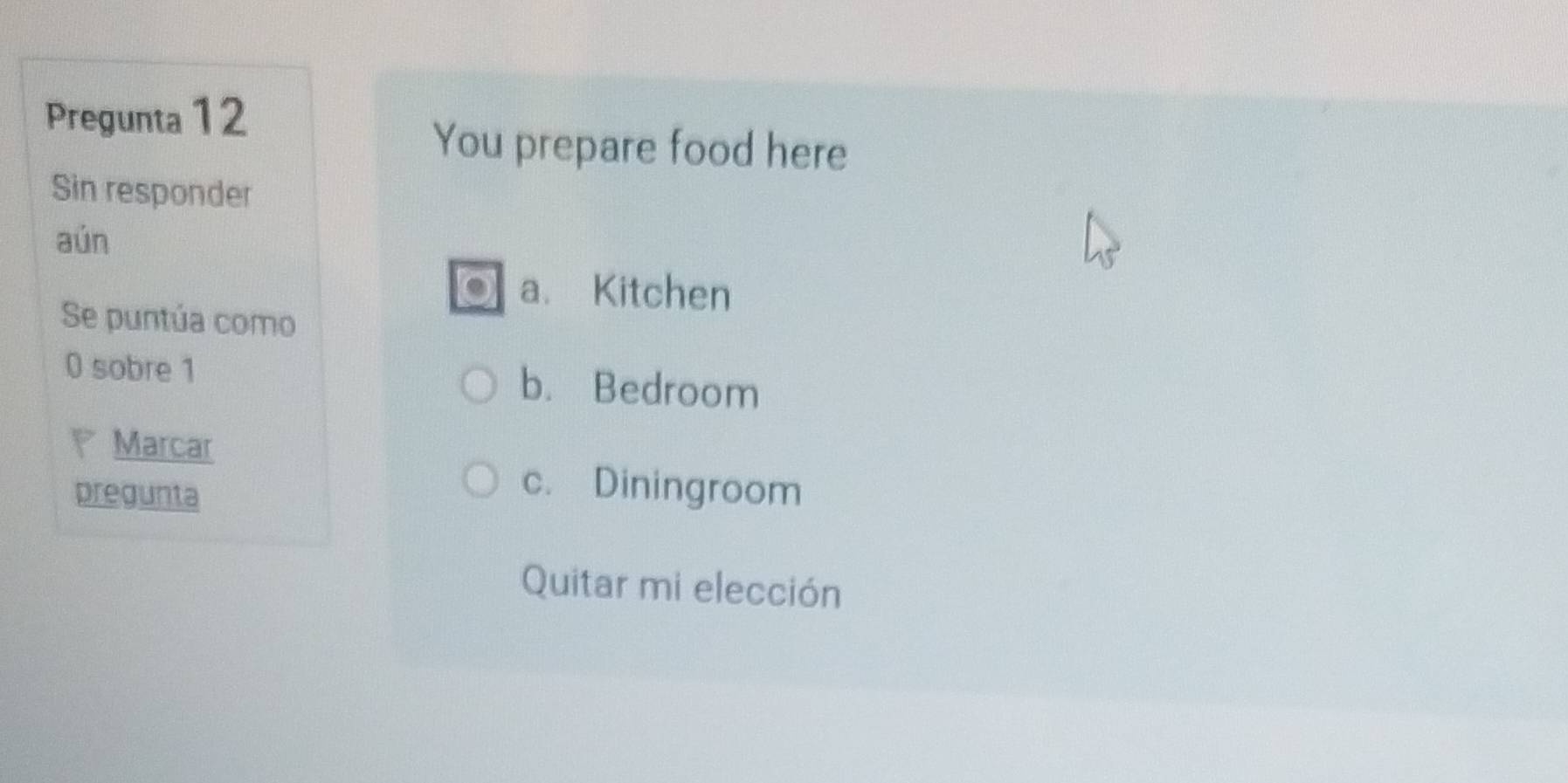 Pregunta 12
You prepare food here
Sin responder
aún
a. Kitchen
Se puntúa como
0 sobre 1 b. Bedroom
Marcar
pregunta
c. Diningroom
Quitar mi elección