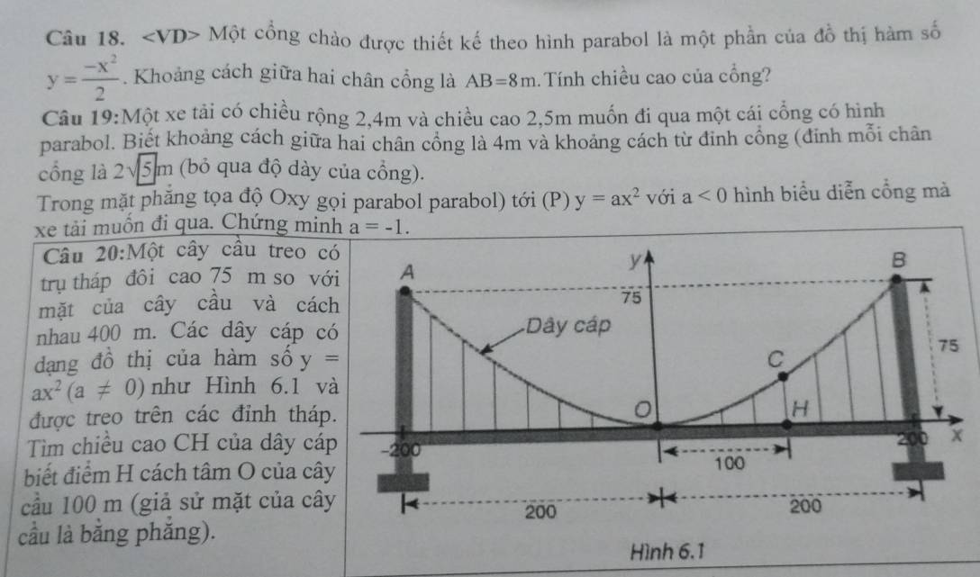 ∠ VD> - Một cổng chào được thiết kế theo hình parabol là một phần của đồ thị hàm số
y= (-x^2)/2 . Khoảng cách giữa hai chân cổng là AB=8m Tính chiều cao của cổng? 
Câu 19:Một xe tải có chiều rộng 2,4m và chiều cao 2,5m muốn đi qua một cái cổng có hình 
parabol. Biết khoảng cách giữa hai chân cổng là 4m và khoảng cách từ đinh cổng (đinh mỗi chân 
cổng là 2√5 m (bỏ qua độ dày của cổng). 
Trong mặt phăng tọa độ Oxy gọi parabol parabol) tới (P) y=ax^2 với a<0</tex> hình biểu diễn cổng mà 
xe tải muốn đi qua. Chứng minh a=-1. 
Câu 20:Một cây câu treo 
trụ tháp đôi cao 75 m so v 
mặt của cây cầu và cá 
nhau 400 m. Các dây cáp c 
dạng đồ thị của hàm số y=
ax^2(a!= 0) như Hình 6.1 v 
được treo trên các đỉnh thá 
Tìm chiều cao CH của dây cá 
biết điểm H cách tâm O của câ 
cầu 100 m (giả sử mặt của câ 
cầu là bằng phắng).