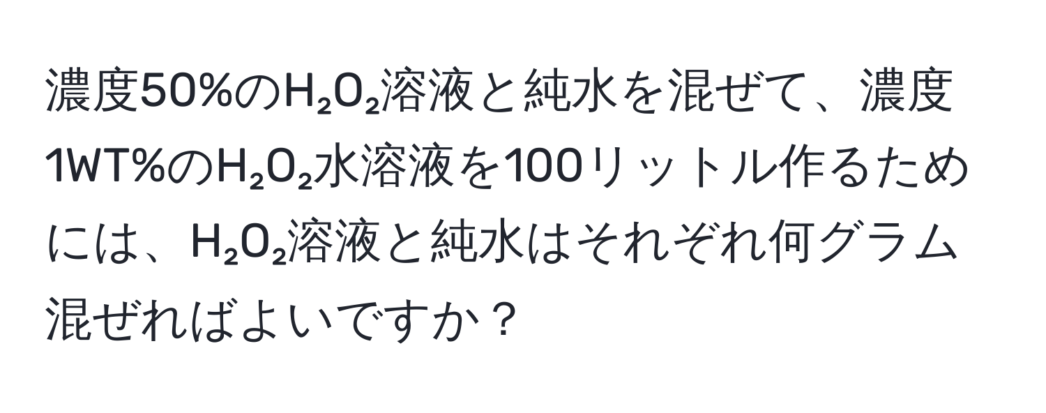 濃度50%のH₂O₂溶液と純水を混ぜて、濃度1WT%のH₂O₂水溶液を100リットル作るためには、H₂O₂溶液と純水はそれぞれ何グラム混ぜればよいですか？