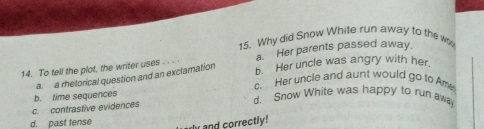 Why did Snow White run away to the w
a. Her parents passed away.
14. To tell the plot, the writer uses b. Her uncle was angry with her.
a. a rhetorical question and an exclamation
c. Her uncle and aunt would go to Ame
b. time sequences d. Snow White was happy to run aw
c. contrastive evidences
d. past tense
and correctly!