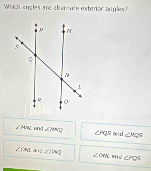 Which angles are alternate exterior angles?
∠ MNL and ∠ MNQ ∠ PQS and ∠ RQS
∠ ONL and ∠ ONQ ∠ ONL and ∠ PQS