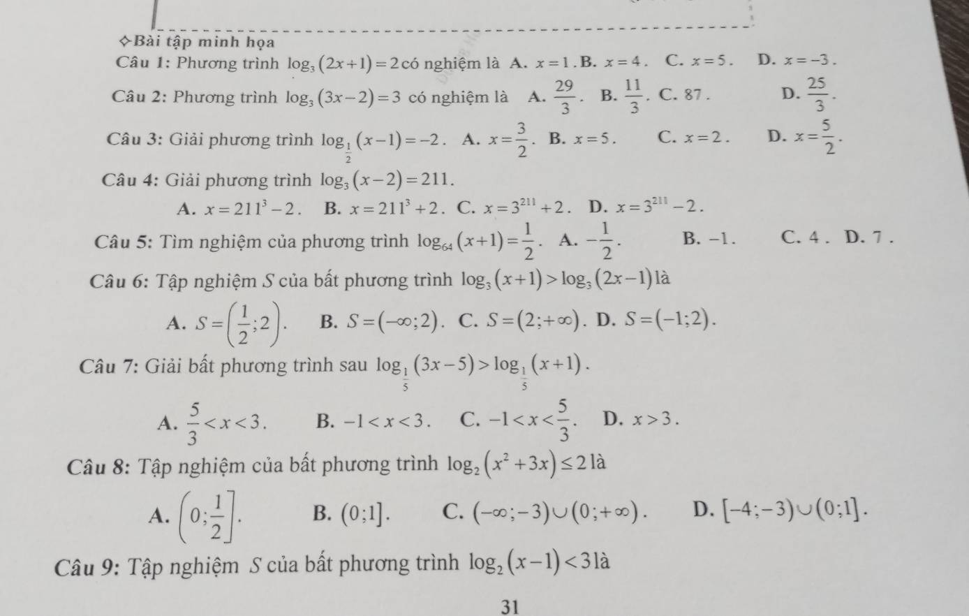 Bài tập minh họa
Câu 1: Phương trình log _3(2x+1)=2co nghiệm là A. x=1 .B. x=4. C. x=5. D. x=-3.
Câu 2: Phương trình log _3(3x-2)=3 có nghiệm là A.  29/3 . B.  11/3 . C. 87 . D.  25/3 .
Câu 3: Giải phương trình log _ 1/2 (x-1)=-2. A. x= 3/2 . B. x=5. C. x=2. D. x= 5/2 .
Câu 4: Giải phương trình log _3(x-2)=211.
A. x=211^3-2. B. x=211^3+2. C. x=3^(211)+2 、 D. x=3^(211)-2.
Câu 5: Tìm nghiệm của phương trình log _64(x+1)= 1/2  A. - 1/2 . B. −1. C. 4 . D. 7 .
Câu 6: Tập nghiệm S của bất phương trình log _3(x+1)>log _3(2x-1)la
A. S=( 1/2 ;2). B. S=(-∈fty ;2) C. S=(2;+∈fty ). D. S=(-1;2).
Câu 7: Giải bất phương trình sau log _ 1/5 (3x-5)>log _ 1/5 (x+1).
A.  5/3  B. -1 C. -1 D. x>3.
Câu 8: Tập nghiệm của bất phương trình log _2(x^2+3x)≤ 21a
A. (0; 1/2 ]. B. (0;1]. C. (-∈fty ;-3)∪ (0;+∈fty ). D. [-4;-3)∪ (0;1].
Câu 9: Tập nghiệm S của bất phương trình log _2(x-1)<31a</tex>
31