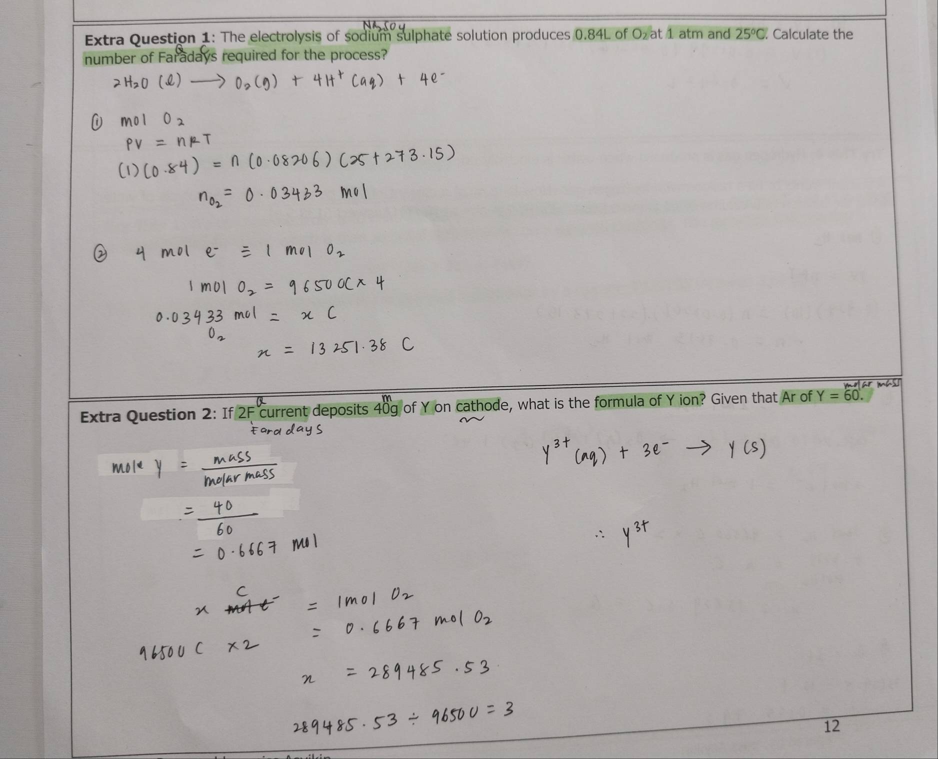 Extra Question 1: The electrolysis of sodium sulphate solution produces 0.84L of Ozat 1 atm and 25°C Calculate the 
number of Faradays required for the process? 
Extra Question 2: If 2F current deposits 40 cathode, what is the formula of Y ion? Given that Ar of Y=60. 
12