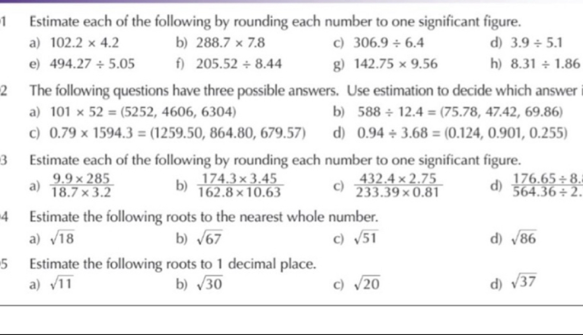 Estimate each of the following by rounding each number to one significant figure. 
a) 102.2* 4.2 b) 288.7* 7.8 c) 306.9/ 6.4 d) 3.9/ 5.1
e) 494.27/ 5.05 f) 205.52/ 8.44 g) 142.75* 9.56 h) 8.31/ 1.86
2 The following questions have three possible answers. Use estimation to decide which answer 
a) 101* 52=(5252,4606,6304) b) 588/ 12.4=(75.78,47.42,69.86)
c) 0.79* 1594.3=(1259.50,864.80,679.57) d) 0.94/ 3.68=(0.124,0.901,0.255)
3 Estimate each of the following by rounding each number to one significant figure. 
a)  (9.9* 285)/18.7* 3.2   (174.3* 3.45)/162.8* 10.63  c)  (432.4* 2.75)/233.39* 0.81  d)  (176.65/ 8.)/564.36/ 2. 
b) 
4 Estimate the following roots to the nearest whole number. 
a) sqrt(18) b) sqrt(67) c) sqrt(51) d) sqrt(86)
5 Estimate the following roots to 1 decimal place. 
a) sqrt(11) b) sqrt(30) c) sqrt(20) d) sqrt(37)