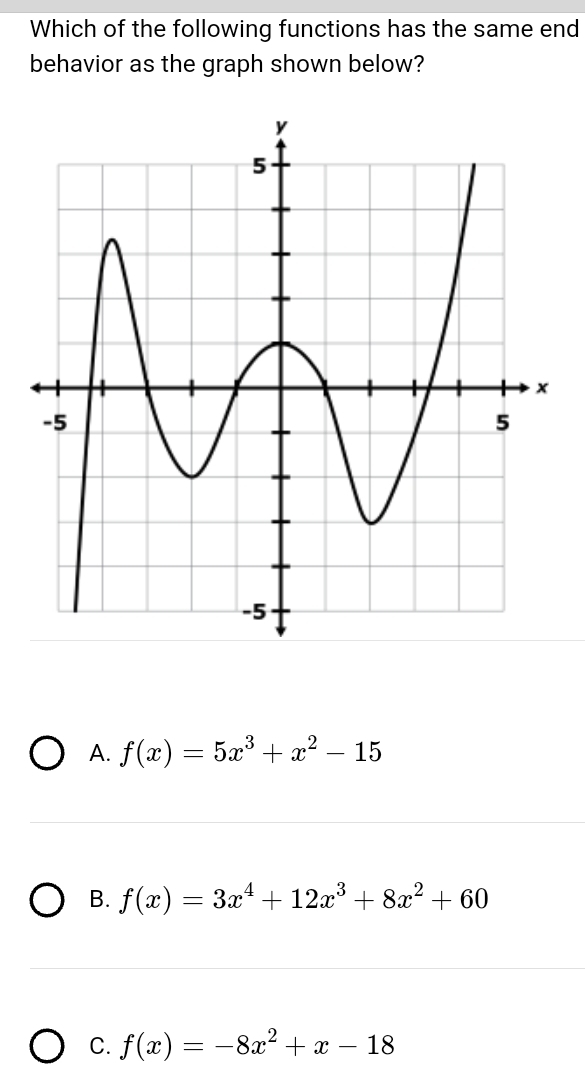 Which of the following functions has the same end
behavior as the graph shown below?
A. f(x)=5x^3+x^2-15
B. f(x)=3x^4+12x^3+8x^2+60
C. f(x)=-8x^2+x-18