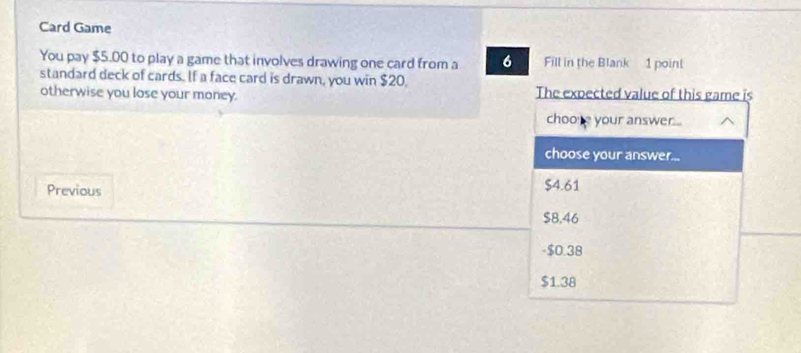 Card Game
You pay $5.00 to play a game that involves drawing one card from a 6 Fill in the Blank 1 point
standard deck of cards. If a face card is drawn, you win $20,
otherwise you lose your money. The expected value of this game is
choore your answer...
choose your answer...
Previous $4.61
$8.46
- $0.38
$1.38