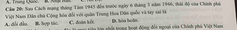 A. Trung Quốc. B. Nhật Ban.
Câu 20: Sau Cách mạng tháng Tám 1945 đến trước ngày 6 tháng 3 năm 1946, thái độ của Chính phủ
Việt Nam Dân chủ Cộng hòa đối với quân Trung Hoa Dân quốc và tay sai là
A. đối đầu. B. hợp tác. C. đoàn kết. D. hòa hoãn.
mục tiêu lớn nhất trong hoạt động đối ngoại của Chính phủ Việt Nam