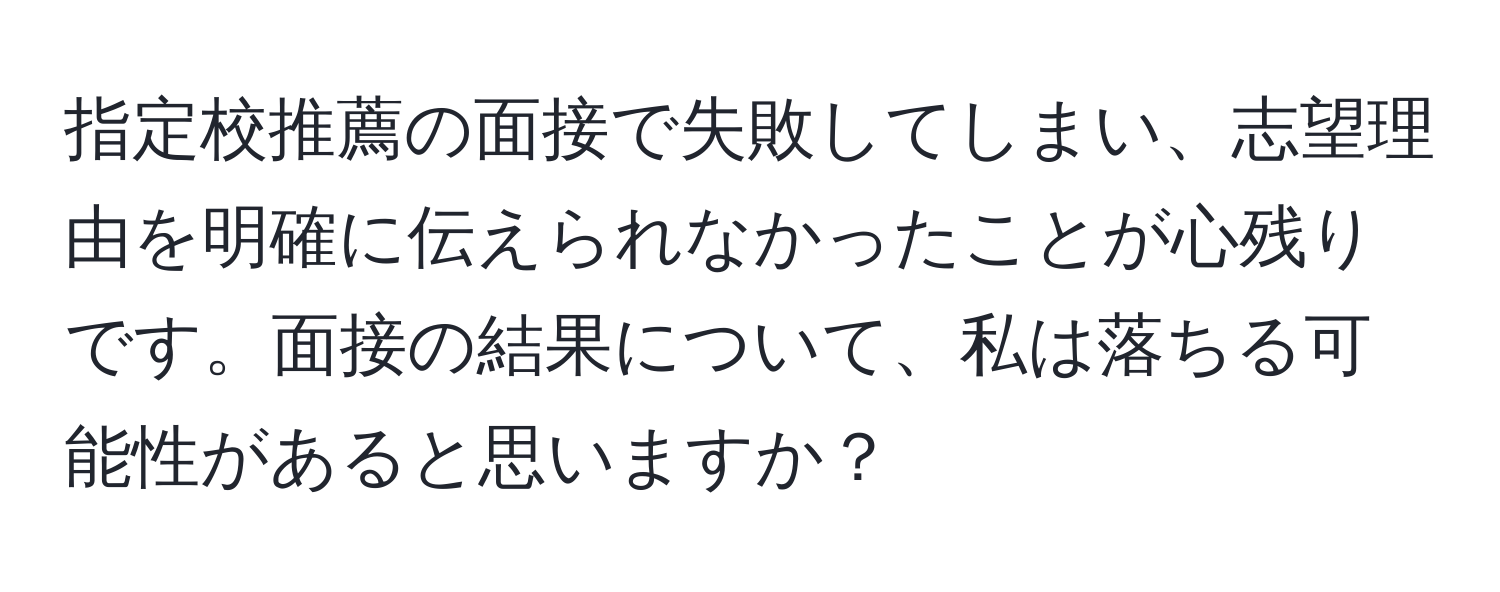 指定校推薦の面接で失敗してしまい、志望理由を明確に伝えられなかったことが心残りです。面接の結果について、私は落ちる可能性があると思いますか？