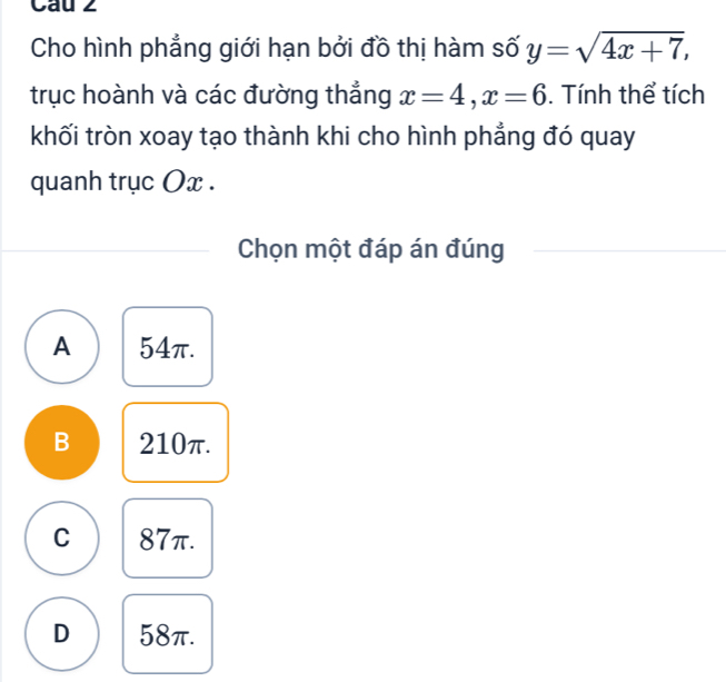 Cau 2
Cho hình phẳng giới hạn bởi đồ thị hàm số y=sqrt(4x+7), 
trục hoành và các đường thẳng x=4, x=6. Tính thể tích
khối tròn xoay tạo thành khi cho hình phẳng đó quay
quanh trục Ox.
Chọn một đáp án đúng
A 54π.
B 210π.
C 87π.
D 58π.