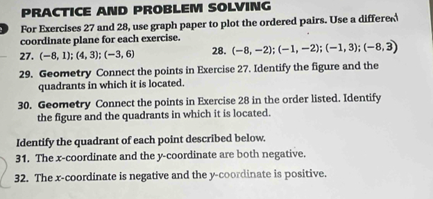 PRACTICE AND PROBLEM SOLVING 
For Exercises 27 and 28, use graph paper to plot the ordered pairs. Use a differe 
coordinate plane for each exercise. 
27. (-8,1);(4,3);(-3,6) 28. (-8,-2); (-1,-2); (-1,3); (-8,3)
29. Geometry Connect the points in Exercise 27. Identify the figure and the 
quadrants in which it is located. 
30. Geometry Connect the points in Exercise 28 in the order listed. Identify 
the figure and the quadrants in which it is located. 
Identify the quadrant of each point described below. 
31. The x-coordinate and the y-coordinate are both negative. 
32. The x-coordinate is negative and the y-coordinate is positive.