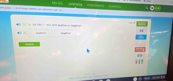 Hatton
My IXL Learning Assessment Analytics
ASANI
enth grade B.10 Integer addition and subtraction rules 6V
Vides
1s-34,795--421,974 positive or negative?
35

positive negative Time
elapted
Submit
00
89
Werk it out
Not feeling ready yet? These can help.
Sap S