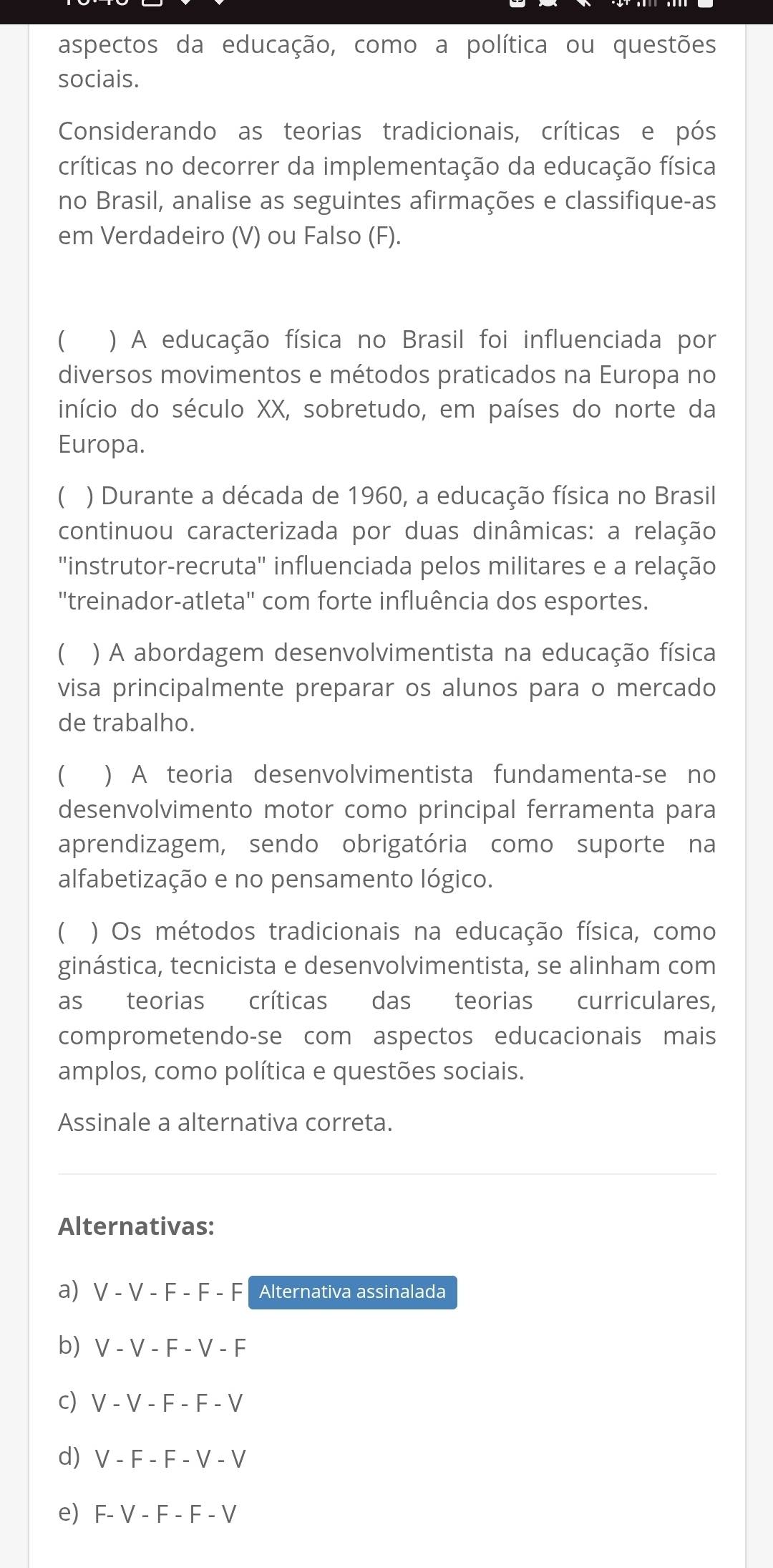 aspectos da educação, como a política ou questões
sociais.
Considerando as teorias tradicionais, críticas e pós
críticas no decorrer da implementação da educação física
no Brasil, analise as seguintes afirmações e classifique-as
em Verdadeiro (V) ou Falso (F).
) A educação física no Brasil foi influenciada por
diversos movimentos e métodos praticados na Europa no
início do século XX, sobretudo, em países do norte da
Europa.
) Durante a década de 1960, a educação física no Brasil
continuou caracterizada por duas dinâmicas: a relação
'instrutor-recruta' influenciada pelos militares e a relação
"treinador-atleta" com forte influência dos esportes.
(  ) A abordagem desenvolvimentista na educação física
visa principalmente preparar os alunos para o mercado
de trabalho.
) A teoria desenvolvimentista fundamenta-se no
desenvolvimento motor como principal ferramenta para
aprendizagem, sendo obrigatória como suporte na
alfabetização e no pensamento lógico.
) Os métodos tradicionais na educação física, como
ginástica, tecnicista e desenvolvimentista, se alinham com
as teorias críticas das teorias curriculares,
comprometendo-se com aspectos educacionais mais
amplos, como política e questões sociais.
Assinale a alternativa correta.
Alternativas:
a) V-V-F-F-F Alternativa assinalada
b) V-V-F-V-F
c) V-V-F-F-V
d) V-F-F-V-V
e F-V-F-F-V