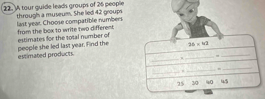 A tour guide leads groups of 26 people 
through a museum. She led 42 groups 
last year. Choose compatible numbers 
from the box to write two different 
estimates for the total number of 
people she led last year. Find the
26* 42
estimated products. 
_= 
_× 
_ 
_× 
_= 
_
25 30 40 45