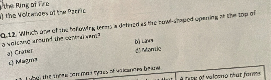 the Ring of Fire
I) the Volcanoes of the Pacific
Q.12. Which one of the following terms is defined as the bowl-shaped opening at the top of
a volcano around the central vent?
b) Lava
a) Crater
d) Mantle
c) Magma
I abel the three common types of volcanoes below.
A type of volcano that forms