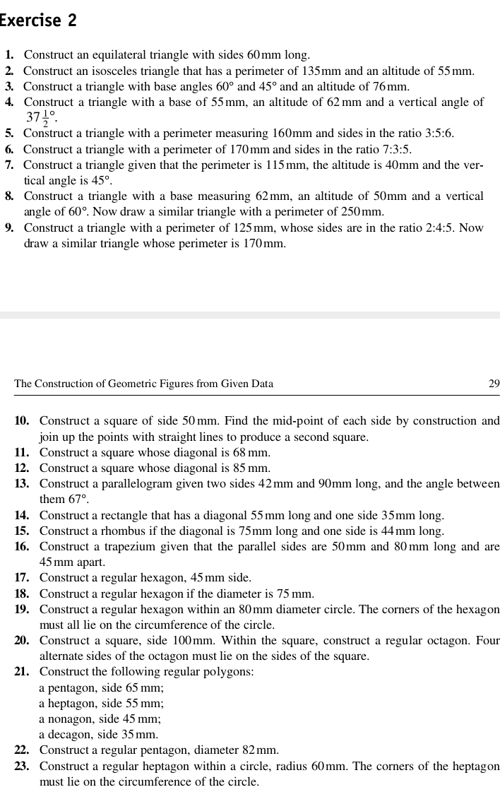 Construct an equilateral triangle with sides 60mm long.
2. Construct an isosceles triangle that has a perimeter of 135mm and an altitude of 55mm.
3. Construct a triangle with base angles 60° and 45° and an altitude of 76mm.
4. Construct a triangle with a base of 55mm, an altitude of 62mm and a vertical angle of
37frac 12^((circ).
5. Construct a triangle with a perimeter measuring 160mm and sides in the ratio 3:5:6.
6. Construct a triangle with a perimeter of 170mm and sides in the ratio 7:3:5.
7. Construct a triangle given that the perimeter is 115mm, the altitude is 40mm and the ver-
tical angle is 45^circ).
8. Construct a triangle with a base measuring 62mm, an altitude of 50mm and a vertical
angle of 60°. Now draw a similar triangle with a perimeter of 250mm.
9. Construct a triangle with a perimeter of 125mm, whose sides are in the ratio 2:4:5. Now
draw a similar triangle whose perimeter is 170mm.
The Construction of Geometric Figures from Given Data 29
10. Construct a square of side 50 mm. Find the mid-point of each side by construction and
join up the points with straight lines to produce a second square.
11. Construct a square whose diagonal is 68 mm.
12. Construct a square whose diagonal is 85 mm.
13. Construct a parallelogram given two sides 42mm and 90mm long, and the angle between
them 67°.
14. Construct a rectangle that has a diagonal 55mm long and one side 35mm long.
15. Construct a rhombus if the diagonal is 75mm long and one side is 44mm long.
16. Construct a trapezium given that the parallel sides are 50mm and 80mm long and are
45mm apart.
17. Construct a regular hexagon, 45 mm side.
18. Construct a regular hexagon if the diameter is 75 mm.
19. Construct a regular hexagon within an 80mm diameter circle. The corners of the hexagon
must all lie on the circumference of the circle.
20. Construct a square, side 100mm. Within the square, construct a regular octagon. Four
alternate sides of the octagon must lie on the sides of the square.
21. Construct the following regular polygons:
a pentagon, side 65 mm;
a heptagon, side 55 mm;
a nonagon, side 45 mm;
a decagon, side 35mm.
22. Construct a regular pentagon, diameter 82 mm.
23. Construct a regular heptagon within a circle, radius 60mm. The corners of the heptagon
must lie on the circumference of the circle.