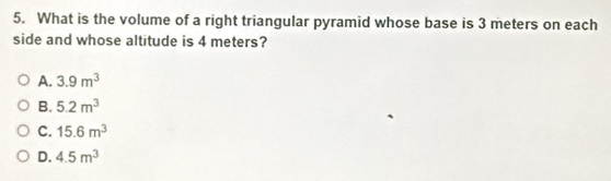 What is the volume of a right triangular pyramid whose base is 3 meters on each
side and whose altitude is 4 meters?
A. 3.9m^3
B. 5.2m^3
C. 15.6m^3
D. 4.5m^3