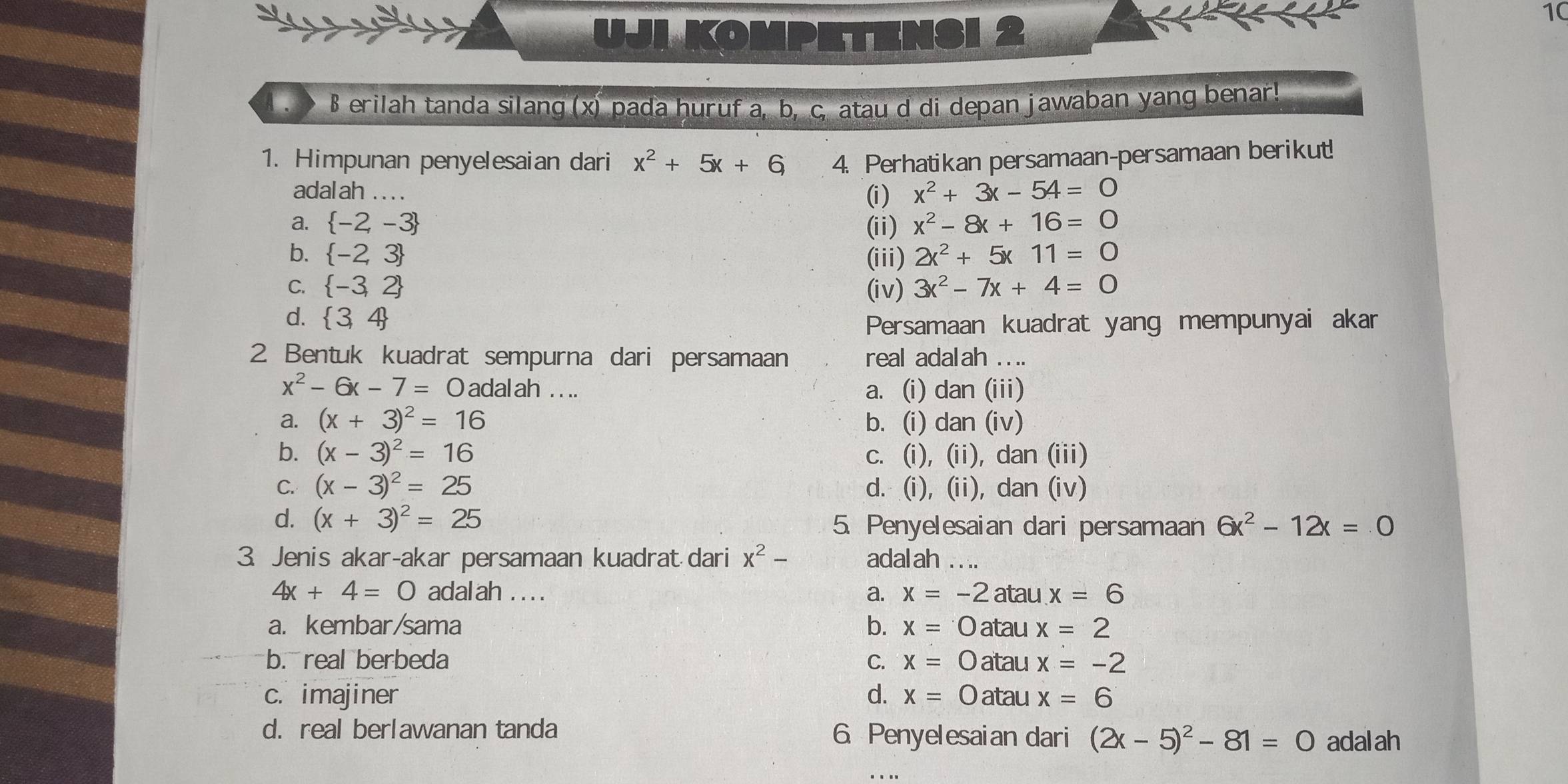 UJLKOMPI ETENSI 2
10
.> B erilah tanda silang (x) pada huruf a, b, c, atau d di depan jawaban yang benar!
1. Himpunan penyelesaian dari x^2+5x+6 4. Perhatikan persamaan-persamaan berikut!
adal ah . . . . (i ) x^2+3x-54=0
a.  -2,-3 (ii) x^2-8x+16=0
b.  -2,3 (iii) 2x^2+5x11=0
C.  -3,2 (iv) 3x^2-7x+4=0
d.  3,4
Persamaan kuadrat yang mempunyai akar
2 Bentuk kuadrat sempurna dari persamaan real adalah . . ..
x^2-6x-7=0 adal ah . . .. a. (i) dan (iii)
a. (x+3)^2=16 b. (i) dan (iv)
b. (x-3)^2=16 c. (i), (ii), dan (iii)
C. (x-3)^2=25 d. (i), (ii), dan (iv)
d. (x+3)^2=25 5. Penyelesaian dari persamaan 6x^2-12x=0
3. Jenis akar-akar persamaan kuadrat dari x^2- adalah . . ..
4x+4=0 adal ah . . . . a. x=-2 atau x=6
a. kembar/sama b. x=0 atau x=2
b. real berbeda C. x=0 atau x=-2
c. imajiner d. x=0 atau x=6
d. real berlawanan tanda 6 Penyelesaian dari (2x-5)^2-81=0 adalah