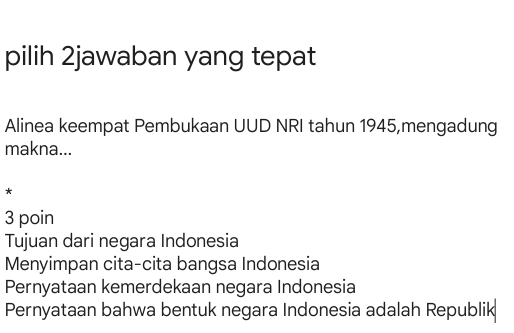 pilih 2jawaban yang tepat
Alinea keempat Pembukaan UUD NRI tahun 1945,mengadung
makna...
*
3 poin
Tujuan dari negara Indonesia
Menyimpan cita-cita bangsa Indonesia
Pernyataan kemerdekaan negara Indonesia
Pernyataan bahwa bentuk negara Indonesia adalah Republik