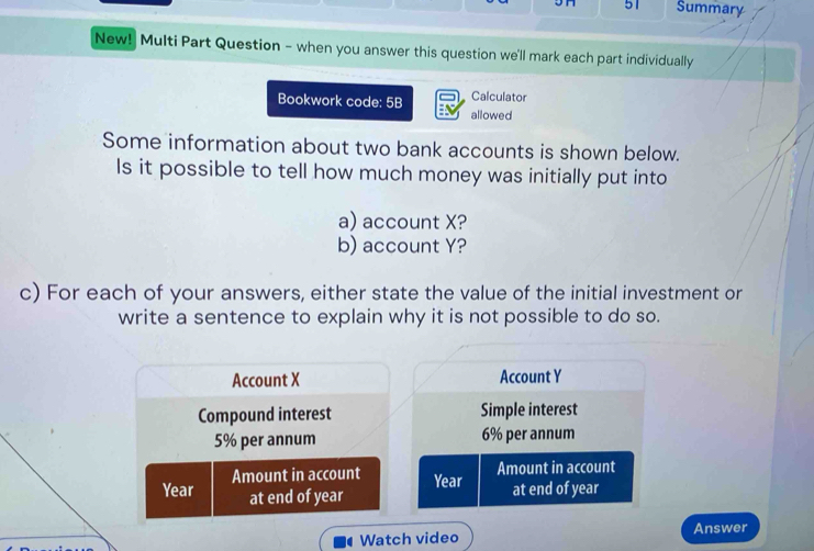 JH 51 Summary 
New! Multi Part Question - when you answer this question we'll mark each part individually 
Calculator 
Bookwork code: 5B allowed 
Some information about two bank accounts is shown below. 
Is it possible to tell how much money was initially put into 
a) account X? 
b) account Y? 
c) For each of your answers, either state the value of the initial investment or 
write a sentence to explain why it is not possible to do so. 
Account X Account Y
Compound interest Simple interest
5% per annum 6% per annum 
Amount in account Year Amount in account
Year at end of year
at end of year
Watch video Answer