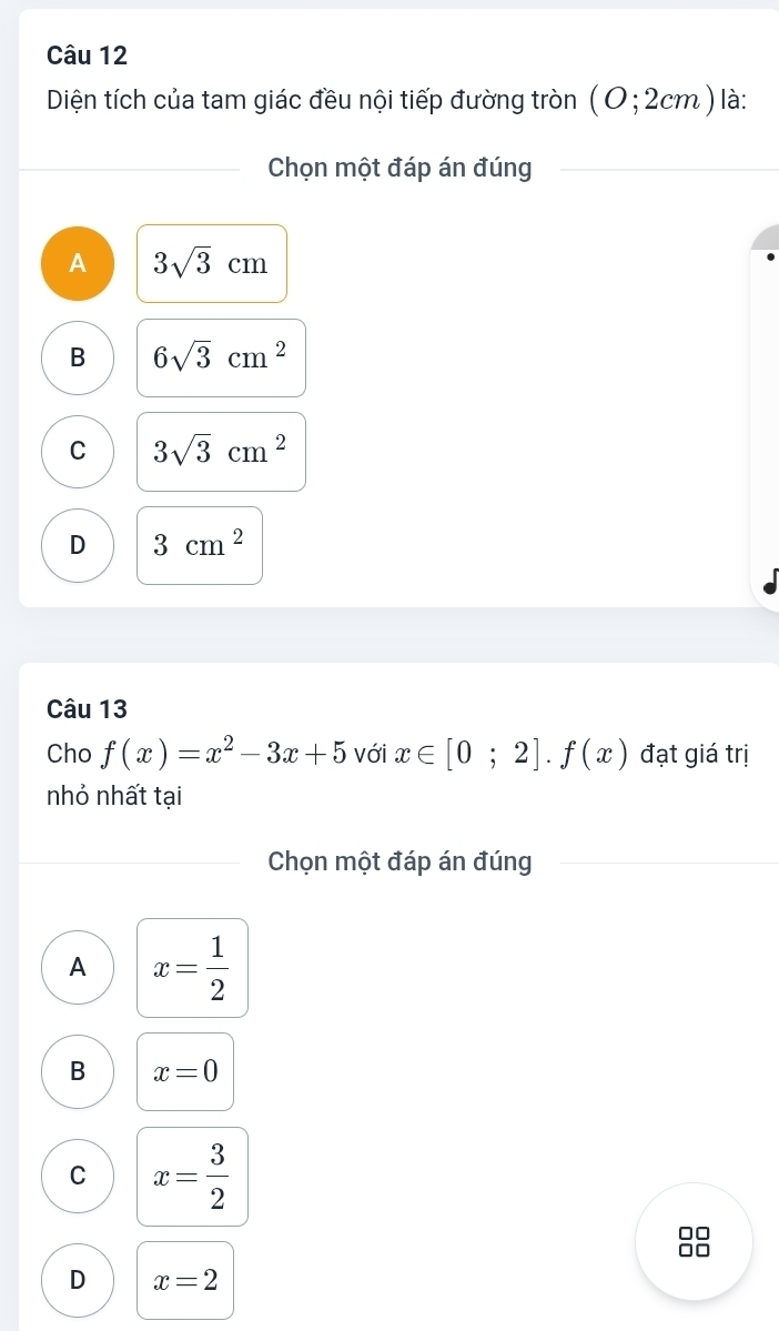 Diện tích của tam giác đều nội tiếp đường tròn (0;2cm) là:
Chọn một đáp án đúng
A 3sqrt(3)cm
B 6sqrt(3)cm^2
C 3sqrt(3)cm^2
D 3cm^2
Câu 13
Cho f(x)=x^2-3x+5 với x∈ [0;2].f(x) đạt giá trị
nhỏ nhất tại
Chọn một đáp án đúng
A x= 1/2 
B x=0
C x= 3/2 
O
D x=2