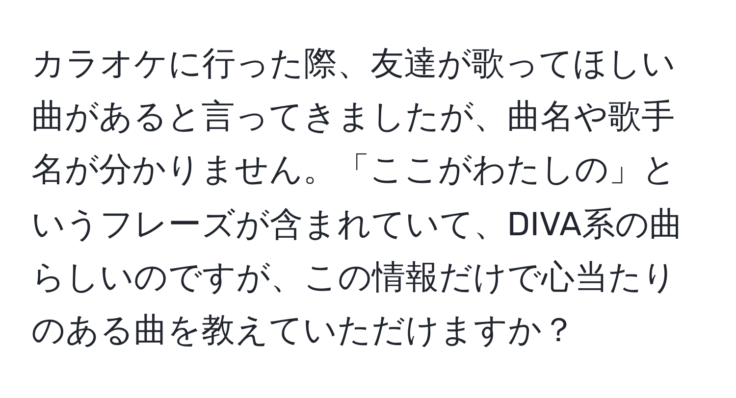 カラオケに行った際、友達が歌ってほしい曲があると言ってきましたが、曲名や歌手名が分かりません。「ここがわたしの」というフレーズが含まれていて、DIVA系の曲らしいのですが、この情報だけで心当たりのある曲を教えていただけますか？