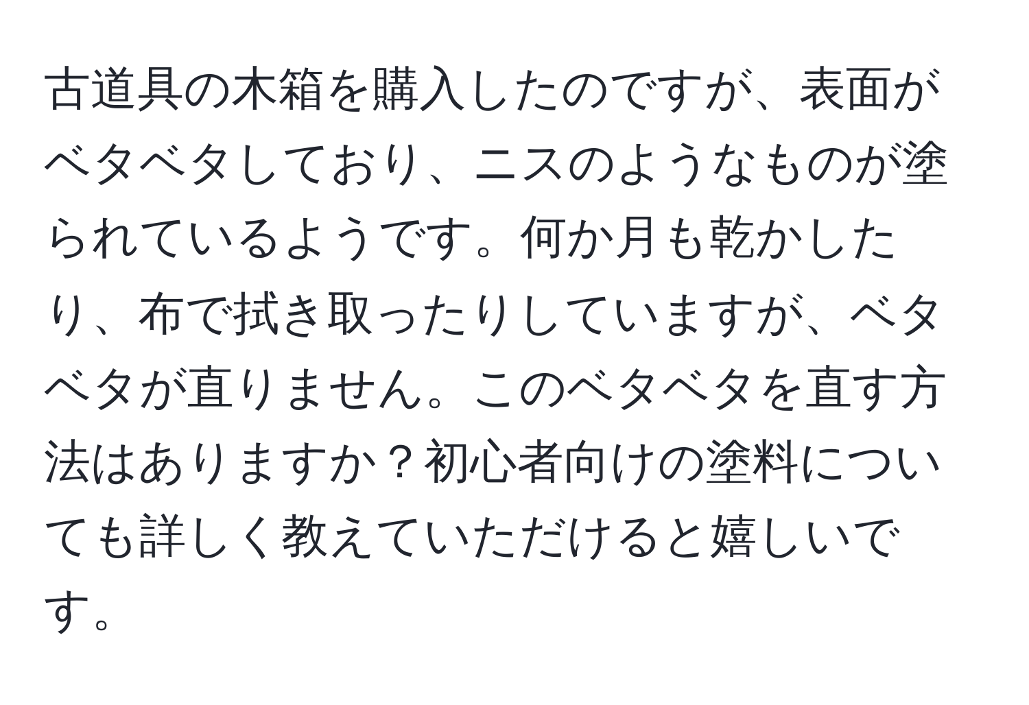 古道具の木箱を購入したのですが、表面がベタベタしており、ニスのようなものが塗られているようです。何か月も乾かしたり、布で拭き取ったりしていますが、ベタベタが直りません。このベタベタを直す方法はありますか？初心者向けの塗料についても詳しく教えていただけると嬉しいです。