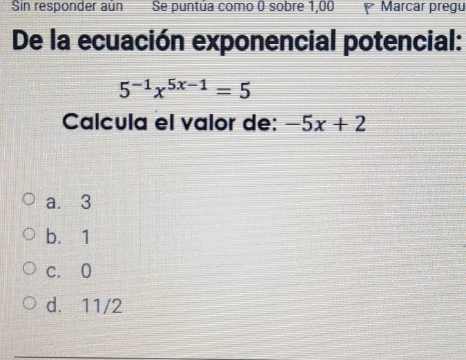 Sin responder aún Se puntúa como 0 sobre 1,00 I Marcar pregu
De la ecuación exponencial potencial:
5^(-1)x^(5x-1)=5
Calcula el valor de: -5x+2
a. 3
b. 1
c. 0
d. 11/2