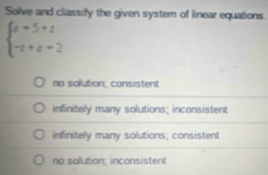 Solve and classify the given system of linear equations.
beginarrayl a=5+t -t+a=2endarray.
no solution; consistent
infinitely many solutions; inconsistent
infinitely many solutions; consistent
no solution; inconsistent