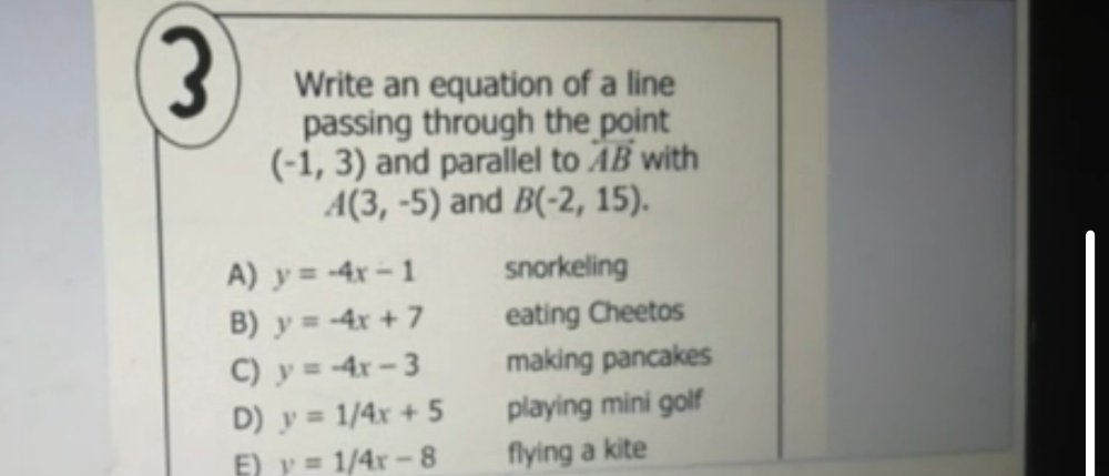 Write an equation of a line
passing through the point
(-1,3) and parallel to overleftrightarrow AB with
A(3,-5) and B(-2,15).
A) y=-4x-1 snorkeling
B) y=-4x+7 eating Cheetos
C) y=-4x-3 making pancakes
D) y=1/4x+5 playing mini golf
E) y=1/4x-8 flying a kite