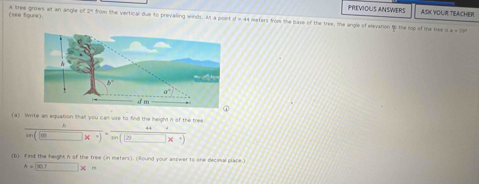 PREVIOUS ANSWERS ASK YOUR TEACHER
(see figure).
A tree grows at an angle of 2° from the vertical due to prevailing winds. At a point d=44 meters from the base of the tree, the angle of elevation to the top of the tree is
a=29°
(a) Write an equation that you can use to find the height h of the tree.
frac hsin (68*°)=frac 44sin (29*°)
(b) Find the height h of the tree (in meters). (Round your answer to one decimal place.)
h=