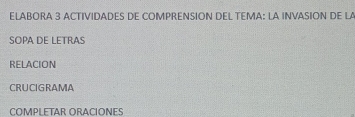 ELABORA 3 ACTIVIDADES DE COMPRENSION DEL TEMA: LA INVASION DE LA 
SOPA DE LETRAS 
RELACION 
CRUCIGRAMA 
COMPLETAR ORACÍÓNES