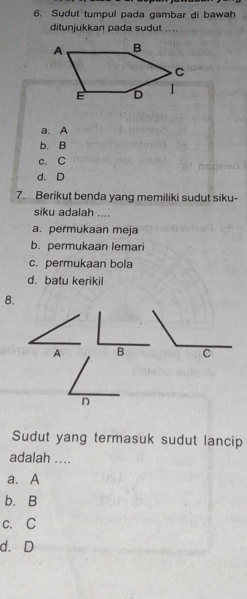 Sydut tumpul pada gambar di bawah
ditunjukkan pada sudut ...
a. A
b. B
c. C
d. D
7. Berikut benda yang memiliki sudut siku-
siku adalah ....
a. permukaan meja
b. permukaan lemari
c. permukaan bola
d. batu kerikil
8.
A B
C
D
Sudut yang termasuk sudut lancip
adalah ....
a. A
b. B
c. C
d. D