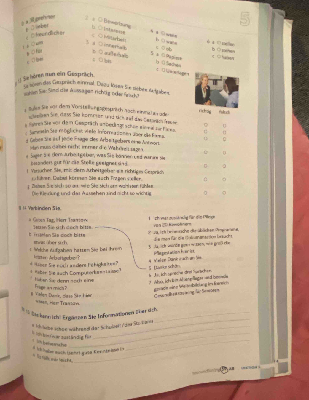 βageehrter 2 a ○ Bewerbung
b ○lieber
b 0 Interesse 4 a wenn
c ○ freundlicher
c ○ Mitarbeit
b wann
r a ○ um
6 ◎ stellen
3 a D innerhalb C  ob
o stehen
b O für D außerhalb S a
c O bei
Papiere
○ haben
C ○bis
○ Sachen
◎ Unterlagen
13 Sie hören nun ein Gespräch.
Sie hören das Gespräch einmal. Dazu lösen Sie sieben Aufgaben
Wählen Sie: Sind die Aussagen richtig oder falsch?
a Rufen Sie vor dem Vorstellungsgespräch noch einmal an oder
richtig falsch
schreiben Sie, dass Sie kommen und sich auf das Gespräch freuen
b Fahren Sie vor dem Gespräch unbedingt schon einmal zur Firma.
Sammeln Sie möglichst viele Informationen über die Firma.
d Geben Sie auf jede Frage des Arbeitgebers eine Antwort.
Man muss dabei nicht immer die Wahrheit sagen.
o
e Sagen Sie dem Arbeitgeber, was Sie können und warum Sie
besonders gut für die Stelle geeignet sind.
f Versuchen Sie, mit dem Arbeitgeber ein richtiges Gespräch
zu führen. Dabei können Sie auch Fragen stellen. 。
Ziehen Sie sich so an, wie Sie sich am wohlsten fühlen.
Die Kleidung und das Aussehen sind nicht so wichtig. 。
14 Verbinden Sie.
a Guten Tag, Herr Trantow. 1 Ich war zuständig für die Pflege
Setzen Sie sich doch bitte. von 20 Bewohnern.
b Erzählen Sie doch bitte 2 Ja, ich beherrsche die üblichen Programme,
etwas über sich. die man für die Dokumentation braucht.
c Welche Aufgaben hatten Sie bei Ihrem 3 Ja, ich würde gern wissen, wie groß die
Pflegestation hier ist.
letzten Arbeitgeber?
4 Vielen Dank auch an Sie.
d Haben Sie noch andere Fähigkeiten?
5 Danke schön.
@ Haben Sie auch Computerkenntnisse?
6 Ja, ich spreche drei Sprachen.
f Haben Sie denn noch eine
7 Also, ich bin Altenpfleger und beende
Frage an mich?
gerade eine Weiterbildung im Bereich
§ Vielen Dank, dass Sie hier
Gesundheitstraining für Senioren.
waren, Herr Trantow.
_
1 15 Das kann ich! Ergänzen Sie Informationen über sich.
# Ich habe schon während der Schulzeit /des Studiums
b İch bin/war zuständig für_
< Ich beherrsche_
d Ich habe auch (sehr) gute Kenntnisse in
* Es fällt mir leicht,
50AB LEKTION S