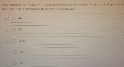 Dois resistores, R_1=15Omega e R_2=30Omega , são associados em parallelo. A associação é aplicada um
80V. Qual será a intensidade da corrente na associação?
A 4A
B. 6A
C. 2,4A
D. 12A
E 8A