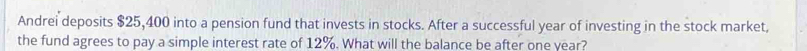 Andrei deposits $25,400 into a pension fund that invests in stocks. After a successful year of investing in the stock market, 
the fund agrees to pay a simple interest rate of 12%. What will the balance be after one year?