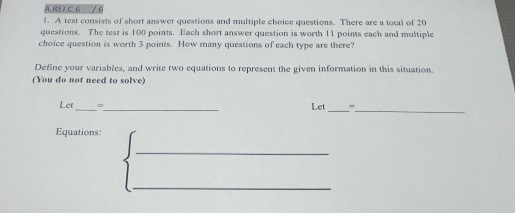 REI.C.6 / 6 
1. A test consists of short answer questions and multiple choice questions. There are a total of 20
questions. The test is 100 points. Each short answer question is worth 11 points each and multiple 
choice question is worth 3 points. How many questions of each type are there? 
Define your variables, and write two equations to represent the given information in this situation. 
(You do not need to solve) 
_ 
Let_ =_ Let_ = 
Equations: 
_ 
_