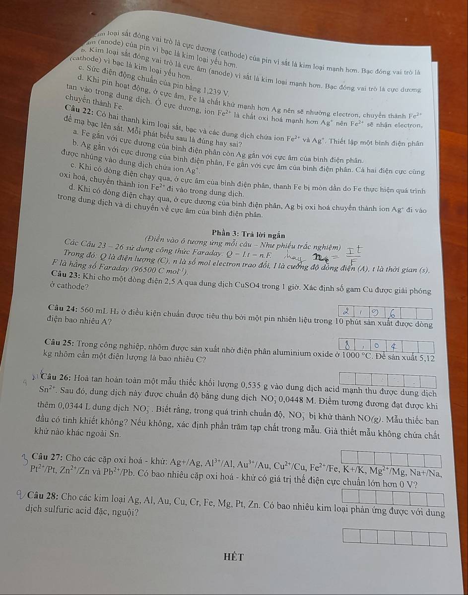 m (anode) của pin vì bạc là kim loại yếu hơn
Im loại sắt đóng vai trò là cực dương (cathode) của pin vì sắt là kim loại mạnh hơn. Bạc đóng vai trò là
(cathode) vì bạc là kim loại yếu hơn.
B. Kim loại sắt đóng vai trò là cực âm (anode) vì sắt là kim loại mạnh hơn. Bạc đóng vai trò là cực dương
c. Sức điện động chuẩn của pin bằng 1,239 V.
d. Khi pin hoạt động, ở cực âm, Fe là chất khử mạnh hơn Ag nên sẽ nhường electron, chuyển thành Fe^(2+)
tan vào trong dung dịch. Ở cực dương, ion Fe^(2+) là chất oxi hoá mạnh hơn Ag^+ nên Fe^(2+) sẽ nhận electron,
chuyển thành Fe. Câu 22: Có hai thanh kim loại sắt, bạc và các dung dịch chứa ion
để mạ bạc lên sắt. Mỗi phát biểu sau là đúng hay sai?
Fe^(2+) và Ag^+ Thiết lập một bình điện phân
a. Fe gắn với cực dương của bình điện phân còn Ag gắn với cực âm của bình điện phân.
b. Ag gắn với cực dương của bình điện phân, Fe gắn với cực âm của bình điện phân. Cả hai điện cực cùng
được nhúng vào dung dịch chứa ion Ag^+
c. Khi có dòng điện chạy qua, ở cực âm của bình điện phân, thanh Fe bị mòn dần do Fe thực hiện quá trình
oxi hoá, chuyền thành ion Fe^2 * đi vào trong dung dịch.
d. Khi có dòng điện chạy qua, ở cực dương của bình điện phân, Ag bị oxi hoá chuyển thành ion Ag* đi vào
trong dung dịch và di chuyển về cực âm của bình điện phân.
Phần 3: Trã lời ngắn
(Điền vào ô tương ứng mỗi câu - Như phiếu trắc nghiệm)
Các Câu 23 - 26 sử dụng công thức Faraday. Q=I.t=n.F.
Trong đó: Q là điện lượng (C), n là số mol electron trao đổi, I là cường độ đồng điện (A), t là thời gian (s),
F là hằng số Faraday (96500 C mol'').
Câu 23: Khi cho một dòng điện 2,5 A qua dung dịch CuSO4 trong 1 giờ. Xác định số gam Cu được giải phóng
ở cathode?
Câu 24: 560 O mL H2 ở điều kiện chuẩn được tiêu thụ bởi một pin nhiên liệu trong 10 phút sản xuất được dòng
điện bao nhiêu A?
。
Câu 25: Trong công nghiệp, nhôm được sản xuất nhờ điện phân aluminium oxide ở 1000°C. Để sản xuất 5,12
kg nhôm cần một điện lượng là bao nhiêu C?
Câu 26: Hoà tan hoàn toàn một mẫu thiếc khối lượng 0,535 g vào dung dịch acid mạnh thu được dung dịch
Sn^(2+) T. Sau đó, dung dịch này được chuẩn độ bằng dung dịch NO, 0,0448 M. Điểm tương đương đạt được khi
thêm 0,0344 L dung dịch N O5 . Biết rằng, trong quá trình chuẩn độ, NO5 bị khử thành NO(g). Mẫu thiếc ban
đầu có tinh khiết không? Nếu không, xác định phần trăm tạp chất trong mẫu. Giả thiết mẫu không chứa chất
khử nào khác ngoài Sn.
Câu 27: Cho các cặp oxi hoá - khử: Ag+/Ag,Al^(3+)/Al,Au^(3+)/Au,Cu^(2+)/Cu,Fe^(2+)/Fe,K+/K,Mg^(2+) /Mg,Na+/Na,
Pt^(2+)/Pt,Zn^(2+)/Zn và Pb^(2+)/Pb b. Có bao nhiêu cặp oxi hoá - khử có giá trị thế điện cực chuẩn lớn hơn 0 V?
Câu 28: Cho các kim loại Ag, Al, Au, Cu, Cr, Fe, Mg, Pt, Zn. Có bao nhiêu kim loại phản ứng được với dung
dịch sulfuric acid đặc, nguội?
HÉt