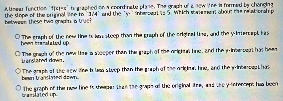 A linear function f(x)=x^* is graphed on a coordinate plane. The graph of a new line is formed by changing
the slope of the original line to ` 3/4 ` and the ` y -` intercept to 5. Which statement about the relationship
between these two graphs is true?
The graph of the new line is less steep than the graph of the original line, and the y-intercept has
been translated up.
The graph of the new line is steeper than the graph of the original line, and the y-intercept has been
translated down.
The graph of the new line is less steep than the graph of the original line, and the y-intercept has
been translated down.
The graph of the new line is steeper than the graph of the original line, and the y-intercept has been
translated up.