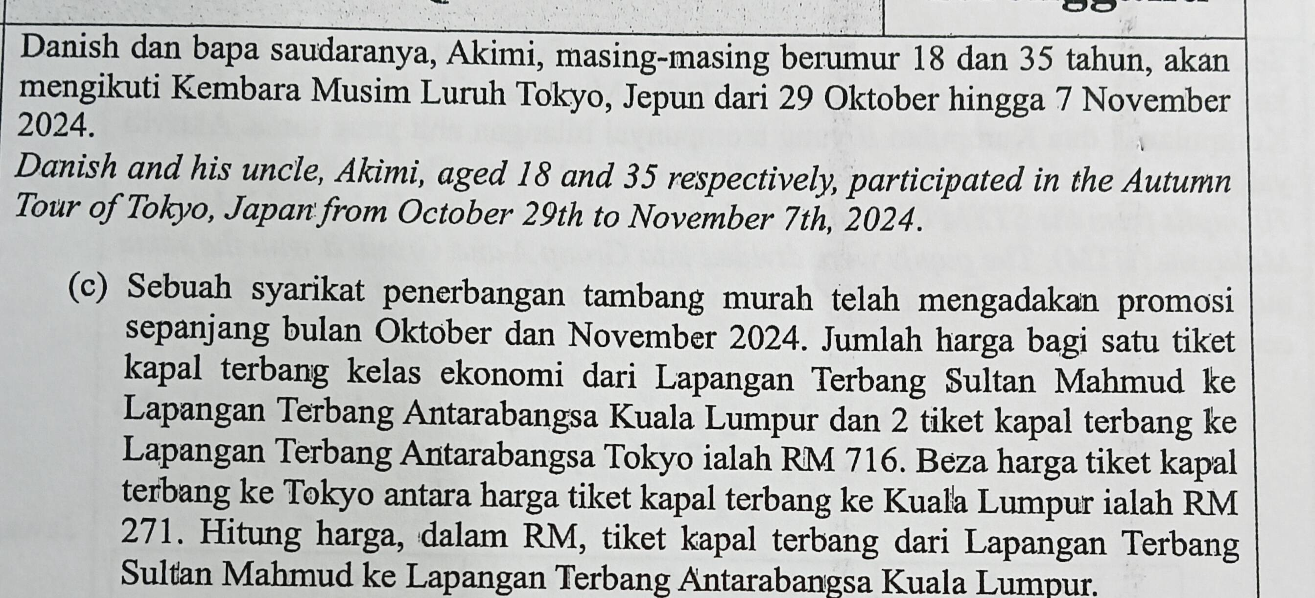 Danish dan bapa saudaranya, Akimi, masing-masing berumur 18 dan 35 tahun, akan 
mengikuti Kembara Musim Luruh Tokyo, Jepun dari 29 Oktober hingga 7 November 
2024. 
Danish and his uncle, Akimi, aged 18 and 35 respectively, participated in the Autumn 
Tour of Tokyo, Japan from October 29th to November 7th, 2024. 
(c) Sebuah syarikat penerbangan tambang murah telah mengadakan promosi 
sepanjang bulan Oktober dan November 2024. Jumlah harga bagi satu tiket 
kapal terbang kelas ekonomi dari Lapangan Terbang Sultan Mahmud ke 
Lapangan Terbang Antarabangsa Kuala Lumpur dan 2 tiket kapal terbang ke 
Lapangan Terbang Antarabangsa Tokyo ialah RM 716. Beza harga tiket kapal 
terbang ke Tokyo antara harga tiket kapal terbang ke Kuala Lumpur ialah RM
271. Hitung harga, dalam RM, tiket kapal terbang dari Lapangan Terbang 
Sultan Mahmud ke Lapangan Terbang Antarabangsa Kuala Lumpur.